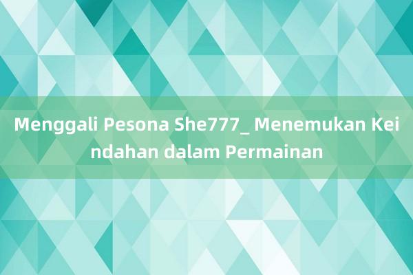 Menggali Pesona She777_ Menemukan Keindahan dalam Permainan