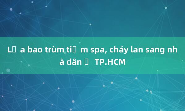 Lửa bao trùm tiệm spa， cháy lan sang nhà dân ở TP.HCM