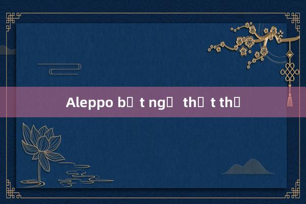 Aleppo bất ngờ thất thủ