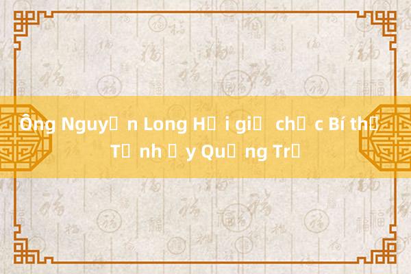 Ông Nguyễn Long Hải giữ chức Bí thư Tỉnh ủy Quảng Trị