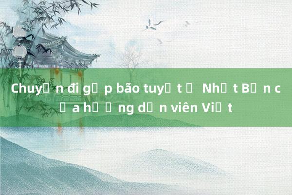 Chuyến đi gặp bão tuyết ở Nhật Bản của hướng dẫn viên Việt