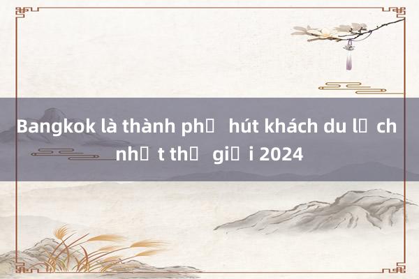 Bangkok là thành phố hút khách du lịch nhất thế giới 2024