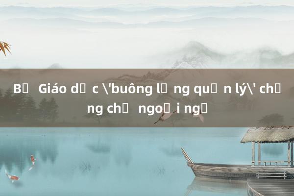 Bộ Giáo dục 'buông lỏng quản lý' chứng chỉ ngoại ngữ