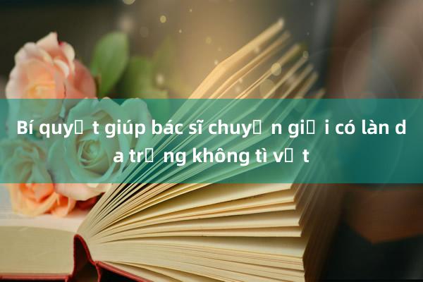 Bí quyết giúp bác sĩ chuyển giới có làn da trắng không tì vết