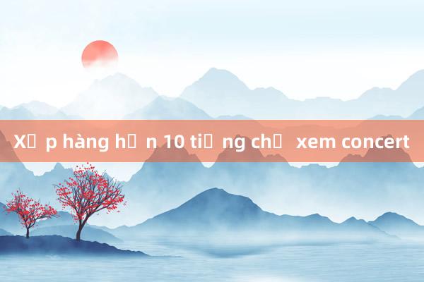 Xếp hàng hơn 10 tiếng chờ xem concert