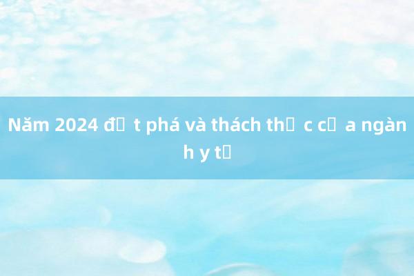 Năm 2024 đột phá và thách thức của ngành y tế