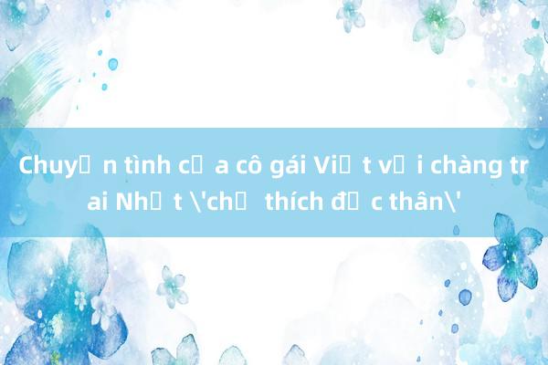 Chuyện tình của cô gái Việt với chàng trai Nhật 'chỉ thích độc thân'