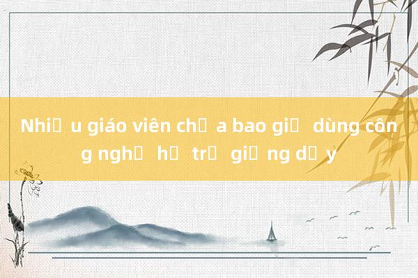 Nhiều giáo viên chưa bao giờ dùng công nghệ hỗ trợ giảng dạy