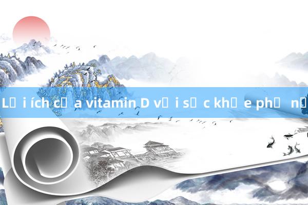 Lợi ích của vitamin D với sức khỏe phụ nữ