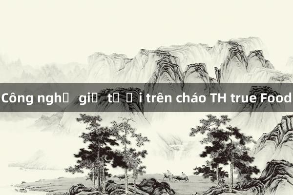 Công nghệ giữ tươi trên cháo TH true Food