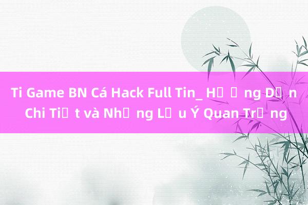 Ti Game BN Cá Hack Full Tin_ Hướng Dẫn Chi Tiết và Những Lưu Ý Quan Trọng