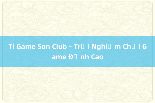 Ti Game Son Club – Trải Nghiệm Chơi Game Đỉnh Cao