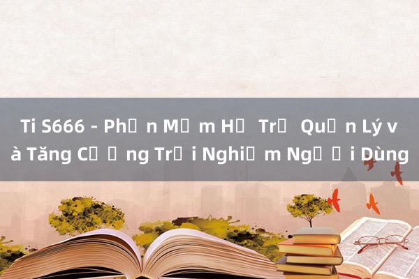 Ti S666 - Phần Mềm Hỗ Trợ Quản Lý và Tăng Cường Trải Nghiệm Người Dùng