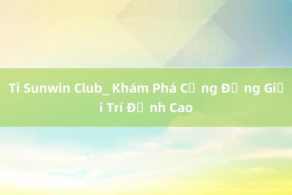 Ti Sunwin Club_ Khám Phá Cộng Đồng Giải Trí Đỉnh Cao