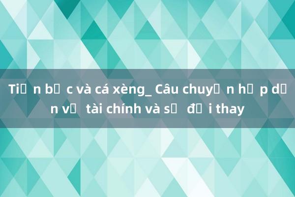 Tiền bạc và cá xèng_ Câu chuyện hấp dẫn về tài chính và sự đổi thay