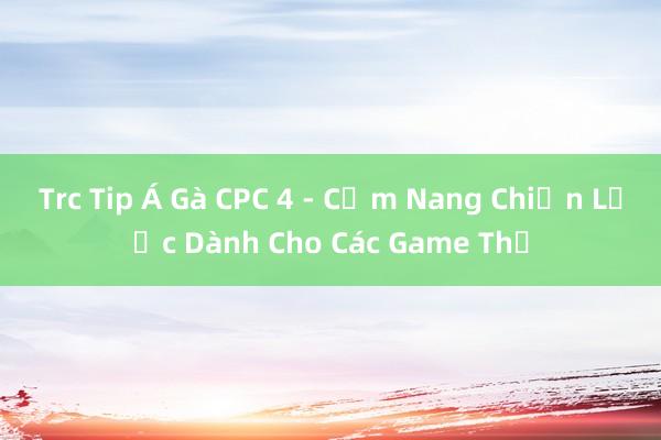 Trc Tip Á Gà CPC 4 - Cẩm Nang Chiến Lược Dành Cho Các Game Thủ