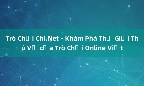 Trò Chơi Chi.Net - Khám Phá Thế Giới Thú Vị của Trò Chơi Online Việt