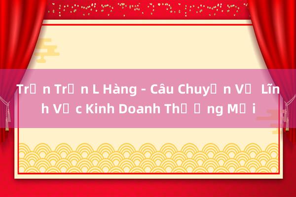 Trần Trần L Hàng - Câu Chuyện Về Lĩnh Vực Kinh Doanh Thương Mại