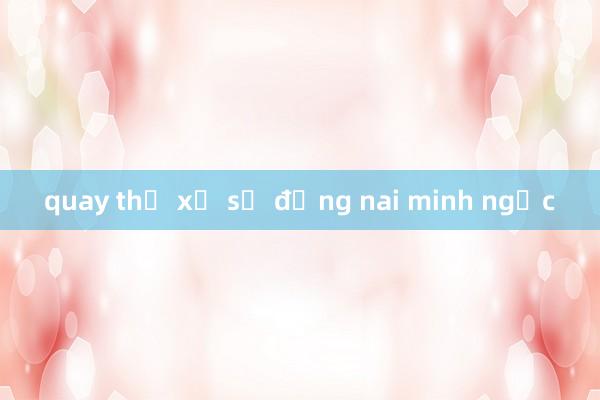 quay thử xổ số đồng nai minh ngọc