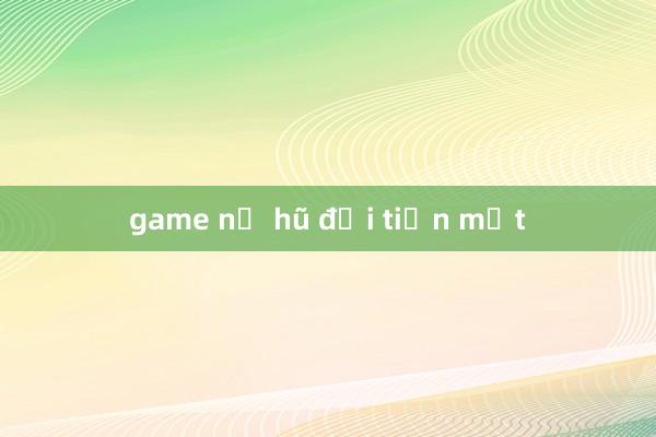 game nổ hũ đổi tiền mặt