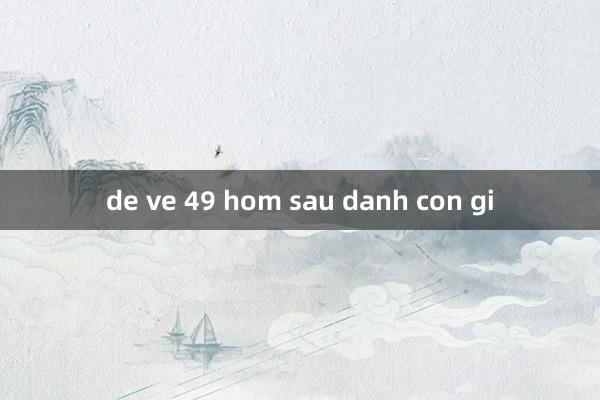 de ve 49 hom sau danh con gi