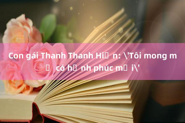 Con gái Thanh Thanh Hiền: 'Tôi mong mẹ có hạnh phúc mới'