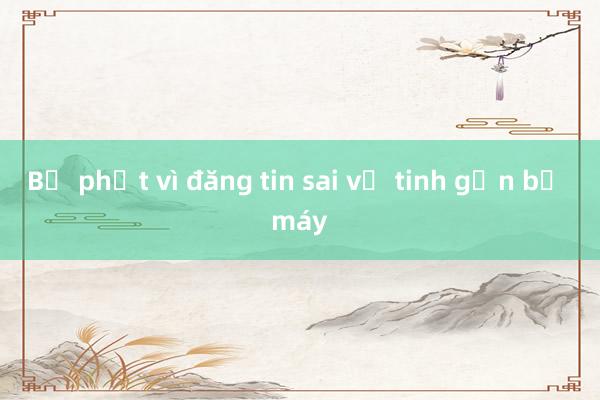 Bị phạt vì đăng tin sai về tinh gọn bộ máy