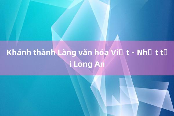 Khánh thành Làng văn hóa Việt - Nhật tại Long An