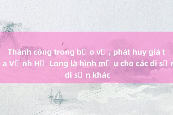 Thành công trong bảo vệ， phát huy giá trị của Vịnh Hạ Long là hình mẫu cho các di sản khác