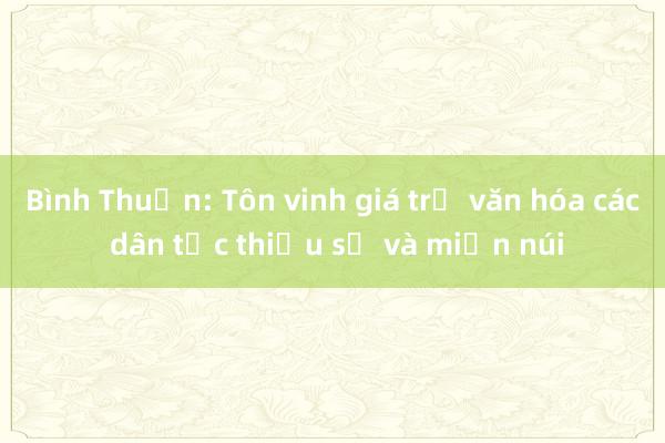 Bình Thuận: Tôn vinh giá trị văn hóa các dân tộc thiểu số và miền núi