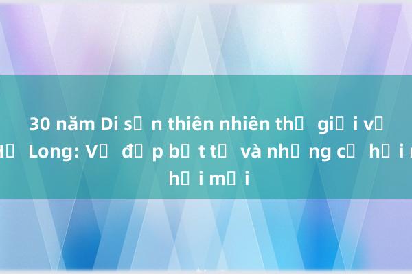 30 năm Di sản thiên nhiên thế giới vịnh Hạ Long: Vẻ đẹp bất tử và những cơ hội mới