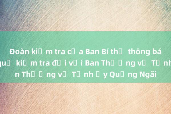 Đoàn kiểm tra của Ban Bí thư thông báo Dự thảo kết quả kiểm tra đối với Ban Thường vụ Tỉnh ủy Quảng Ngãi