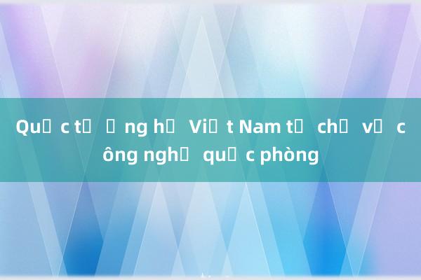 Quốc tế ủng hộ Việt Nam tự chủ về công nghệ quốc phòng