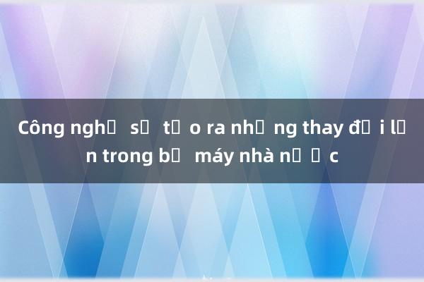 Công nghệ số tạo ra những thay đổi lớn trong bộ máy nhà nước