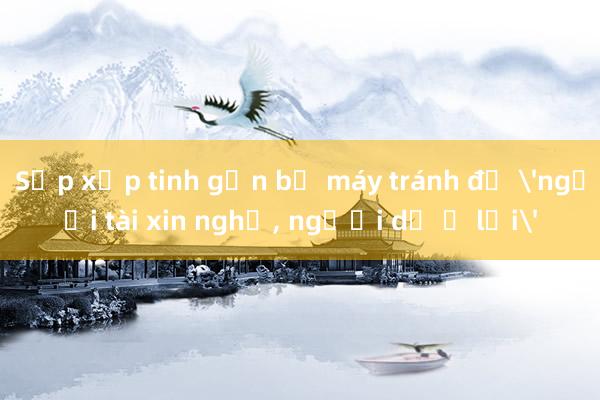 Sắp xếp tinh gọn bộ máy tránh để 'người tài xin nghỉ， người dở ở lại'