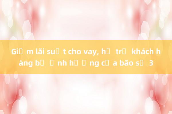 Giảm lãi suất cho vay, hỗ trợ khách hàng bị ảnh hưởng của bão số 3