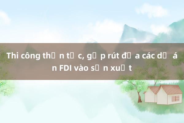 Thi công thần tốc, gấp rút đưa các dự án FDI vào sản xuất