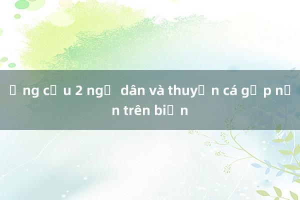 Ứng cứu 2 ngư dân và thuyền cá gặp nạn trên biển