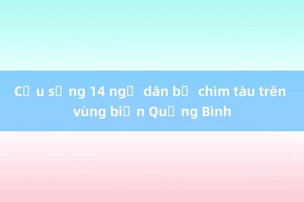 Cứu sống 14 ngư dân bị chìm tàu trên vùng biển Quảng Bình