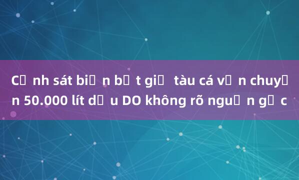 Cảnh sát biển bắt giữ tàu cá vận chuyển 50.000 lít dầu DO không rõ nguồn gốc