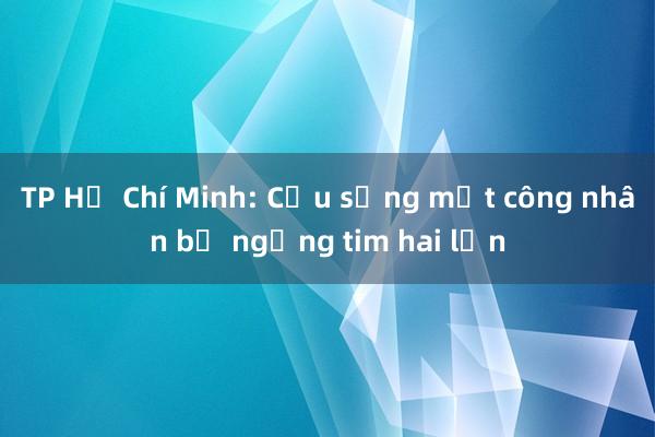 TP Hồ Chí Minh: Cứu sống một công nhân bị ngừng tim hai lần