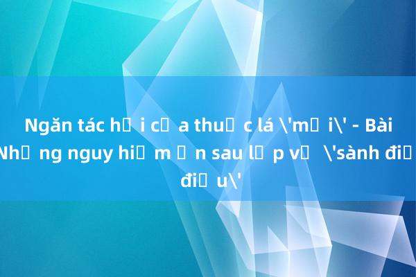 Ngăn tác hại của thuốc lá 'mới' - Bài 1:Những nguy hiểm ẩn sau lớp vỏ 'sành điệu'