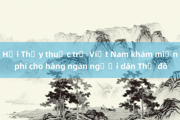 Hội Thầy thuốc trẻ Việt Nam khám miễn phí cho hàng ngàn người dân Thủ đô 