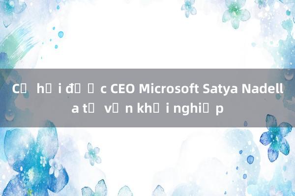 Cơ hội được CEO Microsoft Satya Nadella tư vấn khởi nghiệp