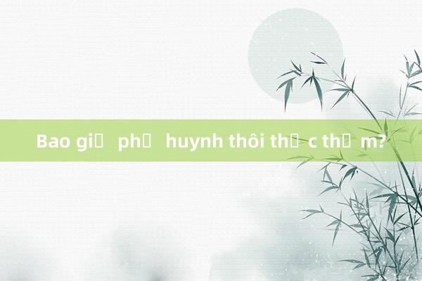 Bao giờ phụ huynh thôi thắc thỏm?