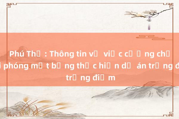 Phú Thọ: Thông tin về việc cưỡng chế giải phóng mặt bằng thực hiện dự án trọng điểm