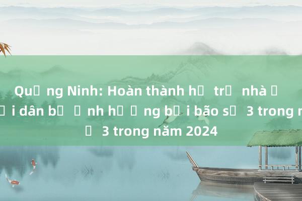 Quảng Ninh: Hoàn thành hỗ trợ nhà ở cho người dân bị ảnh hưởng bởi bão số 3 trong năm 2024