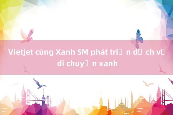 Vietjet cùng Xanh SM phát triển dịch vụ di chuyển xanh