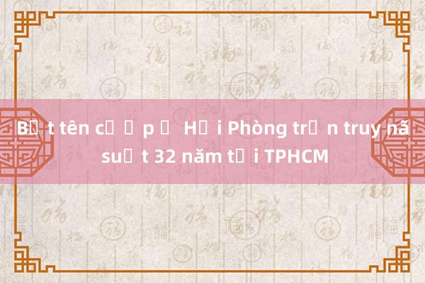 Bắt tên cướp ở Hải Phòng trốn truy nã suốt 32 năm tại TPHCM