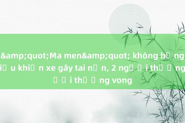 &quot;Ma men&quot; không bằng lái， điều khiến xe gây tai nạn， 2 người thương vong